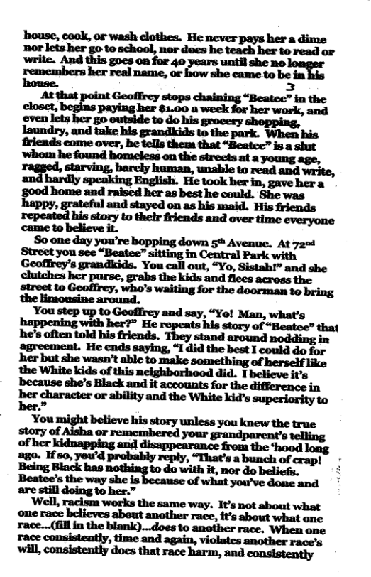house, cook, or wash clothes. He never pays her a dime nor lets her go to school, nor does he teach her to read or write. And this goes on for 40 years until she no remembers her real name, ar how she came to be fn  Rouse. E3 Atthat “Beatee” in the scmar e sy e ooy ke i e BT R friends come over, he tells them that “Boatec” is a shut ’whom he found homeless on the strects at a young age,  ragged,  and hardly speaking English. He took her in, gave her a g00d home and raised her 2s best he could. She was happy, grateful and stayed on as his maid. His friends wlﬁmw“m.ﬂmﬂum  street to Geofrey, who’s waiting for the doorman o bring i o arcind:  You step up to Geofirey and say, “Yo! Man, what’s happening with her?” He his story of “Beatee” that he’ often told bis friends. They stand around ey o agreement. He ends saying, “I did the best I could do for her but she wasn’t ahle to make something of hersctf e &:mul‘“w“lwh‘- because she’s Black and it accounts for the difforenee in ber.”  You might believe his story unless you knew the true i e b ey ling  ‘Well, racism works the same way. It’s not about what r-n—(ﬂhﬁgh-kmwm“m ‘When one race consistently, time and again, another race’s 